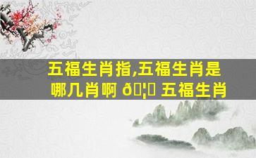 五福生肖指,五福生肖是哪几肖啊 🦟 五福生肖